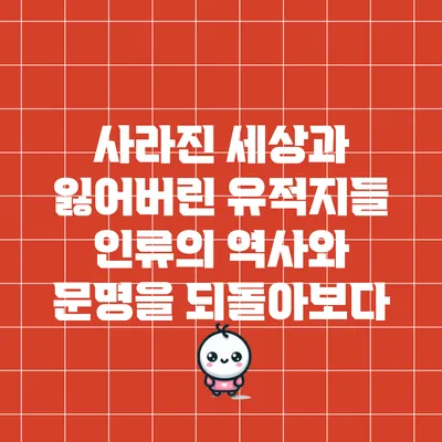 사라진 세상과 잃어버린 유적지들: 인류의 역사와 문명을 되돌아보다